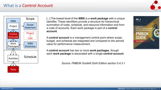 PMPeople: People Collaborating on Project Management | 9PMPeople© 2017
What is a Control Account
[...] The lowest level of the WBS is a work package with a unique
identifier. These identifiers provide a structure for hierarchical
summation of costs, schedule, and resource information and form
a code of accounts. Each work package is part of a control
account.
A control account is a management control point where scope,
budget, and schedule are integrated and compared to the earned
value for performance measurement.
A control account has two or more work packages, though
each work package is associated with a single control account.
Source: PMBOK Guide® Sixth Edition section 5.4.3.1
Scope
WBS
Activities
Project
Scope
Statement
Control
Accounts
Work
Packages
WBS
Dictionary
Tasks
Schedule
Project
CA0
=
 
