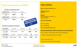 Opções de pagamento para o Porto                                                                      Dados Ambithus

                                                                                                        NIB: 0010 0000 4608 0960 0011 6
       Early Bird com pagamento total**:
                                                                                                        Designação social:
  Pagamento Total 1             Até 4 de Fev             Desconto
                                                                                                        PM4S, SA
 Valor inicial do curso:
        1.600€ *
                                 1.040€*                   -35%
                                                                                                        Morada
  Pagamento Total 2            Até 25 de Fev             Desconto
                                                                                                        Pólo Tecnológico de Lisboa E.E.3
                                                                                                        1600-546 Lisboa
 Valor inicial do curso:
        1.600€ *
                                 1.152€*                   -28%
                                                                                                        Para mais informações:

                                                                                                        Telf.: 217 101 650

 Early Bird com pagamento parcelado**:                                                                  Tlm.: 912 236 088

                                                                                  Valor
                                                                                                        Email: academia@ambithus.com
  2 Mensalidades                Até 1 de Mar             Até 1 de Abr                        Desconto
                                                                                  Final

   Valor inicial do
                                                                                                        Se estiver desempregado consulte-nos para saber as nossas condições.
                             540€* (inscrição)             740€*                 1.280€*      -20%
   curso: 1.600€*
                                                                                                        A sua inscrição só será garantida aquando do seu pagamento
                                                                                     Valor
  3 Mensalidades             Até 1 de Mar        Até 1 de Abr     Até 1 de Mai               Desconto
                                                                                     Final              A inscrição fora das datas afixadas será de 1.600€*.
   Valor inicial do
                           680€* (inscrição)       480€*            280€*          1.440€*    -10%
   curso: 1.600€*
                                                                                                        *Acresce a taxa do IVA em vigor.

                                                                                                        **Consulte-nos para saber as condições para grupos.


Telf.: 217 101 650
Tlm.: 912 236 088
Email: academia@ambithus.com
 