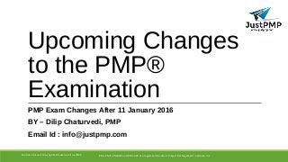 Upcoming Changes
to the PMP®
Examination
PMP Exam Changes After 11 January 2016
BY – Dilip Chaturvedi, PMP
Email Id : info@justpmp.com
PMI, PMP, PMBOK and PMI-ACP are registered marks of Project Management Institute, IncConfidential and Copyrighted material of JustPMP
 