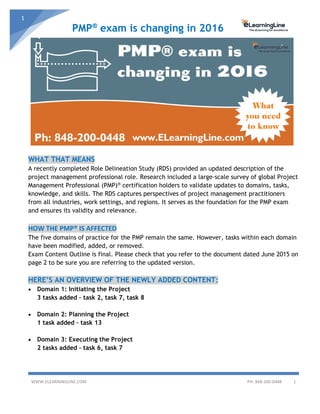 PMP®
exam is changing in 2016
WWW.ELEARNINGLINE.COM PH: 848-200-0448 1
1
WHAT THAT MEANS
A recently completed Role Delineation Study (RDS) provided an updated description of the
project management professional role. Research included a large-scale survey of global Project
Management Professional (PMP)® certification holders to validate updates to domains, tasks,
knowledge, and skills. The RDS captures perspectives of project management practitioners
from all industries, work settings, and regions. It serves as the foundation for the PMP exam
and ensures its validity and relevance.
HOW THE PMP® IS AFFECTED
The five domains of practice for the PMP remain the same. However, tasks within each domain
have been modified, added, or removed.
Exam Content Outline is final. Please check that you refer to the document dated June 2015 on
page 2 to be sure you are referring to the updated version.
HERE’S AN OVERVIEW OF THE NEWLY ADDED CONTENT:
• Domain 1: Initiating the Project
3 tasks added – task 2, task 7, task 8
• Domain 2: Planning the Project
1 task added – task 13
• Domain 3: Executing the Project
2 tasks added – task 6, task 7
 