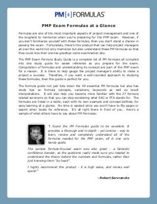 PMP Exam Formulas at a Glance
Formulas are one of the most important aspects of project management and one of
the toughest to memorize when you’re preparing for the PMP exam. However, if
you don’t familiarize yourself with these formulas, then you don’t stand a chance in
passing the exam. Fortunately, there’s this product that can help project managers
all over the world not only memorize but also understand these PM formulas so that
they could kiss their worries goodbye come examination day.
The PMP Exam Formula Study Guide is a complete list of PM formulas all compiled
into one study guide for easier reference as you prepare for the exam.
Computation of formulas and understanding its concept are part of the PMP exam
for a reason. It is there to help gauge the project manager’s ability to make a
project a success. Therefore, if you want a well-rounded approach to studying
these formulas, then this guide is perfect for you.
The formula guide not just lists down the 49 essential PM formulas but also has
study tips on formula concepts, variations, keywords as well as result
interpretations. It will also help you become more familiar with the 27 formula
related acronyms so that you can stop wondering what EAC or PTA stands for. The
formulas are listed in a table, each with its own example and concept defined, for
easy learning at a glance. No time is wasted since you won’t have to flip pages or
search other books for reference. It’s all right there in front of you. Here’s a
sample of what others have to say about PM Formulas:

“I found the PM Formulas guide to be excellent. It
provides a thorough and in-depth - yet concise - way to
learn, review and completely understand all of the
formulas needed for the PMP exam, all in one very
handy guide.
The sample formula-focused exam was also great - a fantastic
confidence booster, as the questions really made sure you needed to
understand the theory behind the numbers and formulas, rather than
just knowing them "by heart".
I highly recommend this product - it is high value, and money well
spent!”
- Robert Servranckx

 