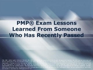 PMP® Exam Lessons
Learned From Someone
Who Has Recently Passed
PMI, PMP, CAPM, PgMP, PMI-ACP, PMI-SP, PMI-RMP and PMBOK are trademarks of the Project Management Institute, Inc. PMI has not endorsed and
did not participate in the development of this publication. PMI does not sponsor this publication and makes no warranty, guarantee or representation,
expressed or implied as to the accuracy or content. Every attempt has been made by OSP International LLC to ensure that the information presented
in this publication is accurate and can serve as preparation for the PMP certification exam. However, OSP International LLC accepts no legal
responsibility for the content herein. This document should be used only as a reference and not as a replacement for officially published material.
Using the information from this document does not guarantee that the reader will pass the PMP certification exam. No such guarantees or warranties
are implied or expressed by OSP International LLC.
 