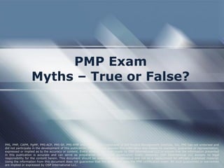 PMP Exam 
Myths – True or False? 
PMI, PMP, CAPM, PgMP, PMI-ACP, PMI-SP, PMI-RMP and PMBOK are trademarks of the Project Management Institute, Inc. PMI has not endorsed and did not participate in the development of this publication. PMI does not sponsor this publication and makes no warranty, guarantee or representation, expressed or implied as to the accuracy or content. Every attempt has been made by OSP International LLC to ensure that the information presented in this publication is accurate and can serve as preparation for the PMP certification exam. However, OSP International LLC accepts no legal responsibility for the content herein. This document should be used only as a reference and not as a replacement for officially published material. Using the information from this document does not guarantee that the reader will pass the PMP certification exam. No such guarantees or warranties are implied or expressed by OSP International LLC.  