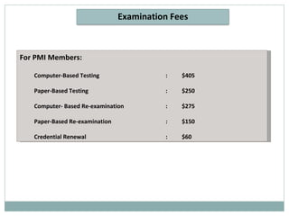 For PMI Members: Computer-Based Testing  :  $405 Paper-Based Testing  :  $250 Computer- Based Re-examination  :  $275 Paper-Based Re-examination  :  $150 Credential Renewal  :  $60 Examination Fees 