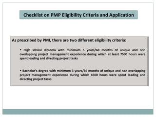 As prescribed by PMI, there are two different eligibility criteria: High school diploma with minimum 5 years/60 months of unique and non overlapping project management experience during which at least 7500 hours were spent leading and directing project tasks Bachelor’s degree with minimum 3 years/36 months of unique and non overlapping project management experience during which 4500 hours were spent leading and directing project tasks Checklist on PMP Eligibility Criteria and Application 