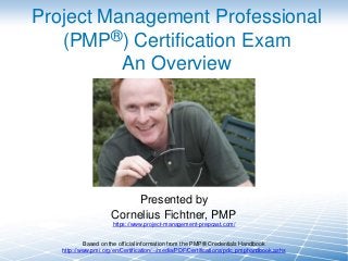 Project Management Professional
(PMP®) Certification Exam
An Overview

Presented by
Cornelius Fichtner, PMP
https://www.project-management-prepcast.com/

Based on the official information from the PMP® Credentials Handbook
http://www.pmi.org/en/Certification/~/media/PDF/Certifications/pdc_pmphandbook.ashx

 