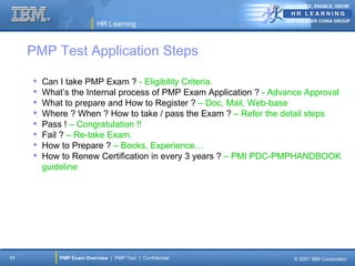 ANTICIPATE, ENABLE, GROW


                                                                   IBM GREATER CHINA GROUP
                           HR Learning



     PMP Test Application Steps

        Can I take PMP Exam ? - Eligibility Criteria.
        What’s the Internal process of PMP Exam Application ? - Advance Approval
        What to prepare and How to Register ? – Doc, Mail, Web-base
        Where ? When ? How to take / pass the Exam ? – Refer the detail steps
        Pass ! – Congratulation !!
        Fail ? – Re-take Exam.
        How to Prepare ? – Books, Experience…
        How to Renew Certification in every 3 years ? – PMI PDC-PMPHANDBOOK
         guideline




11           PMP Exam Overview | PMP Test | Confidential              © 2007 IBM Corporation
 