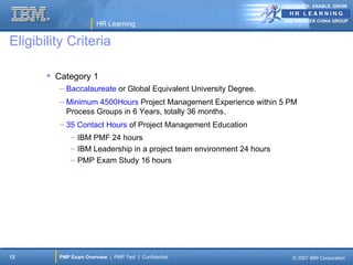 ANTICIPATE, ENABLE, GROW


                                                                       IBM GREATER CHINA GROUP
                       HR Learning

Eligibility Criteria

        Category 1
          – Baccalaureate or Global Equivalent University Degree.
          – Minimum 4500Hours Project Management Experience within 5 PM
            Process Groups in 6 Years, totally 36 months.
          – 35 Contact Hours of Project Management Education
             – IBM PMF 24 hours
             – IBM Leadership in a project team environment 24 hours
             – PMP Exam Study 16 hours




12       PMP Exam Overview | PMP Test | Confidential                      © 2007 IBM Corporation
 
