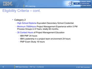 ANTICIPATE, ENABLE, GROW


                                                                          IBM GREATER CHINA GROUP
                       HR Learning

Eligibility Criteria – cont.

        Category 2
          – High School Diploma Equivalent Secondary School Credential.
          – Minimum 7500Hours Project Management Experience within 5 PM
            Process Groups in 8 Years, totally 60 months.
          – 35 Contact Hours of Project Management Education
             – IBM PMF 24 hours
             – IBM Leadership in a project team environment 24 hours
             – PMP Exam Study 16 hours




13       PMP Exam Overview | PMP Test | Confidential                        © 2007 IBM Corporation
 