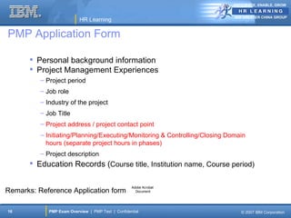 ANTICIPATE, ENABLE, GROW


                                                                             IBM GREATER CHINA GROUP
                           HR Learning

PMP Application Form

        Personal background information
        Project Management Experiences
          – Project period
          – Job role
          – Industry of the project
          – Job Title
          – Project address / project contact point
          – Initiating/Planning/Executing/Monitoring & Controlling/Closing Domain
            hours (separate project hours in phases)
          – Project description
        Education Records (Course title, Institution name, Course period)

                                                    Adobe Acrobat
Remarks: Reference Application form                   Document




16           PMP Exam Overview | PMP Test | Confidential                       © 2007 IBM Corporation
 