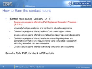 ANTICIPATE, ENABLE, GROW


                                                                                   IBM GREATER CHINA GROUP
                                HR Learning

How to Earn the contact hours

            Contact hours earned (Category – A - F)
         –      Courses or programs offered by PMI Registered Education Providers
                (R.E.P.s)
         –      University/college academic and continuing education programs
         –      Courses or programs offered by PMI Component organizations
         –      Courses or programs offered by employer/company-sponsored programs
         –      Courses or programs offered by distance-learning companies and
                demonstration that course requirements were completed successfully,
                including an end of course assessment
         –      Courses or programs offered by training companies or consultants


     Remarks: Refer PMP Handbook in PMI website




17                PMP Exam Overview | PMP Test | Confidential                         © 2007 IBM Corporation
 