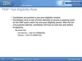 ANTICIPATE, ENABLE, GROW


                                                                   IBM GREATER CHINA GROUP
                       HR Learning

PMP Test Eligibility Rule

       Candidates are granted a one-year eligibility window.
       Candidates have a max of three attempts to receive a passing score
        on the PMP exam within the one-year eligibility period. After the 3rd
        unsuccessful attempt, candidates will have to wait one year before
        re-applying
         – Re-exam fee:
             – Non-Member – USD 375 (RMB$2500)
             – Member – USD 275 (RMB$1250)




18       PMP Exam Overview | PMP Test | Confidential                  © 2007 IBM Corporation
 