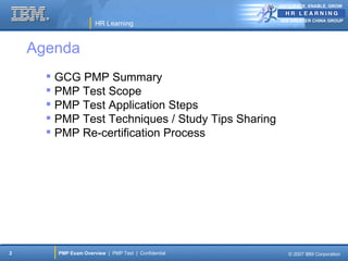 ANTICIPATE, ENABLE, GROW


                                                      IBM GREATER CHINA GROUP
                      HR Learning



    Agenda
       GCG PMP Summary
       PMP Test Scope
       PMP Test Application Steps
       PMP Test Techniques / Study Tips Sharing
       PMP Re-certification Process




2       PMP Exam Overview | PMP Test | Confidential      © 2007 IBM Corporation
 