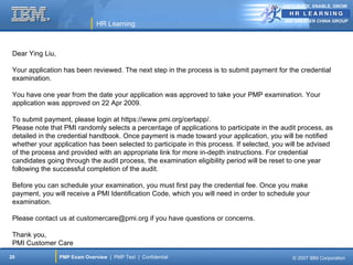 ANTICIPATE, ENABLE, GROW


                                                                                           IBM GREATER CHINA GROUP
                                HR Learning



 Dear Ying Liu,

 Your application has been reviewed. The next step in the process is to submit payment for the credential
 examination.

 You have one year from the date your application was approved to take your PMP examination. Your
 application was approved on 22 Apr 2009.

 To submit payment, please login at https://www.pmi.org/certapp/.
 Please note that PMI randomly selects a percentage of applications to participate in the audit process, as
 detailed in the credential handbook. Once payment is made toward your application, you will be notified
 whether your application has been selected to participate in this process. If selected, you will be advised
 of the process and provided with an appropriate link for more in-depth instructions. For credential
 candidates going through the audit process, the examination eligibility period will be reset to one year
 following the successful completion of the audit.

 Before you can schedule your examination, you must first pay the credential fee. Once you make
 payment, you will receive a PMI Identification Code, which you will need in order to schedule your
 examination.

 Please contact us at customercare@pmi.org if you have questions or concerns.

 Thank you,
 PMI Customer Care
20                PMP Exam Overview | PMP Test | Confidential                                 © 2007 IBM Corporation
 