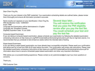 ANTICIPATE, ENABLE, GROW


                                                                                                            IBM GREATER CHINA GROUP
                                  HR Learning

 Dear Chen-Ying Wu,

 Thank you for your interest in the PMP credential. Your examination scheduling details are outlined below, please review
 them thoroughly and ensure all information provided is accurate.

 Name exactly as it appears on your identification: Chen-Ying Wu         Several days later…
 PMI Identification Code: 1226003E1                                      You will receive the notification
 Exam: PMP
 Language the Examination will be Administered in: English               that you pass the PMI eligibility
 Language Aid: Simplified Chinese                                        review after you pay the test fee.
 Eligibility Expiration Date: 10 Jun 2009
                                                                         You could schedule your test and
 Computer-based Examinees:                                               pay the test fee
 If you are taking a computer-based examination, please schedule your examination by following the detailed examination
 scheduling instructions at http://www.pmi.org/PDF/CredentialExamSchedulingInstructions.pdf. Due to high-test volume, it is
 recommended that you schedule to test at least six weeks before the intended date of testing.

 Paper-based Examinees:
 If you are taking a paper-based examination you have already been successfully scheduled. Please await your confirmation
 that will be sent by e-mail from PMI 20-25 days before the event. This confirmation will contain site instructions. Please read
 the detailed examination scheduling instructions at http://www.pmi.org/PDF/CredentialExamSchedulingInstructions.pdf for
 information about how to cancel a scheduled paper-based examination and other very important information.

 PMI wishes you a successful testing experience. Please contact us at customercare@pmi.org if you have questions or
 concerns.

 Thank you,

 PMI Customer Care

21                 PMP Exam Overview | PMP Test | Confidential                                                 © 2007 IBM Corporation
 