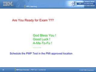 ANTICIPATE, ENABLE, GROW


                                                          IBM GREATER CHINA GROUP
                        HR Learning




      Are You Ready for Exam ???



                                  God Bless You !
                                  Good Luck !
                                  A-Me-To-Fu !
                                  ……..
     Schedule the PMP Test in the PMI approved location




23        PMP Exam Overview | PMP Test | Confidential        © 2007 IBM Corporation
 