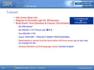 Computer-Base Test Register                                    ANTICIPATE, ENABLE, GROW


                                                                       IBM GREATER CHINA GROUP
                        HR Learning


     Taiwan
         http://www.2test.com
         Register to Prometric (get ID: SPxxxxxxx)
         Book Exam Time Schedule & Choose Test location
           – By Web-based
           – By 008-061-1141 Phone call 講中文
           – Fax 008-061-1191
           – Exam: PMI-PMP – PROJECT MGMT PROFESSIONAL
           – Reschedule or cancel must be done before 48 hours exam day or you may
             be charged for fee
           – Choose Mandarin as 2nd language version besides English




25        PMP Exam Overview | PMP Test | Confidential                     © 2007 IBM Corporation
 