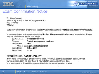 ANTICIPATE, ENABLE, GROW


                                                                                            IBM GREATER CHINA GROUP
                              HR Learning

Exam Confirmation Notice
     To: ChenYing Wu
     3FNo 1 Aly 1 Ln 524 Sec 5 Chunghsiao E Rd
     Taipei 00000
     TAIWAN

     Subject: Confirmation of computer-based Project Management Professional,#8885000000699262

     Your appointment for the computer-based Project Management Professional is confirmed. Please
     find the confirmation details that follow:
            Confirmation:    8885000000699262
            Program:         Project Management Institute
            Exam Code:       PMP
                  Project Management Professional
            Exam Date:       06 Feb 2009
            Exam Time:       12:30


     RESCHEDULE / CANCEL POLICY
     If you need to reschedule or cancel your exam, you must call the registration center, or visit
     www.prometric.com, no later than 48 hours before your appointment date.
     You must apply to Project Management Institute each time you wish to retest.



27              PMP Exam Overview | PMP Test | Confidential                                    © 2007 IBM Corporation
 