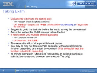 ANTICIPATE, ENABLE, GROW


                                                                          IBM GREATER CHINA GROUP
                          HR Learning

Taking Exam
      Documents to bring to the testing site :
        – TW: Passport (match the photo and name)
        – CN: 身份證 (or Passport) and 準考證 (download from www.chinapmp.cn 4 days before
          the test date)
      Suggest to go to the test site before the test to survey the environment
      Arrive the test center 30-60 minutes before the test
      4 hours exam 200 multiple-choice questions
        – TW: Computer-based Exam
        – CN: Paper test ( 中英文考題 )
      The exam site will provide pencil & blank papers
      You may or may not take a simple calculator without programming
       function depending on the test environment (if it’s computer test, the
       function is built into computer)
      15-minute Computer Tutorial and followed by an optional candidate
       satisfaction survey and an exam score report (TW only)




28          PMP Exam Overview | PMP Test | Confidential                     © 2007 IBM Corporation
 