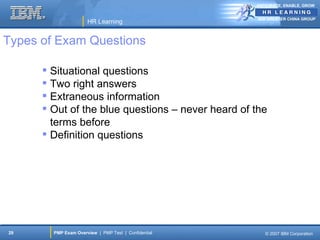 ANTICIPATE, ENABLE, GROW


                                                      IBM GREATER CHINA GROUP
                      HR Learning


Types of Exam Questions

       Situational questions
       Two right answers
       Extraneous information
       Out of the blue questions – never heard of the
        terms before
       Definition questions




29      PMP Exam Overview | PMP Test | Confidential      © 2007 IBM Corporation
 