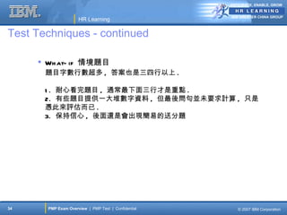 ANTICIPATE, ENABLE, GROW


                                                     IBM GREATER CHINA GROUP
                     HR Learning

Test Techniques - continued

      Wh at- if 情境題目
       題目字數行數超多 , 答案也是三四行以上 .

       1 . 耐心看完題目 , 通常最下面三行才是重點 .
       2. 有些題目提供一大堆數字資料 , 但最後問句並未要求計算 , 只是
       憑此來評估而已 .
       3. 保持信心 , 後面還是會出現簡易的送分題




34     PMP Exam Overview | PMP Test | Confidential      © 2007 IBM Corporation
 