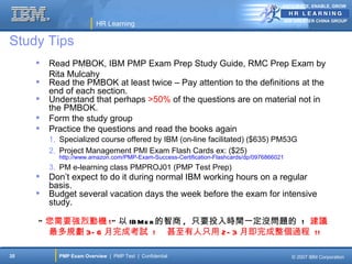 ANTICIPATE, ENABLE, GROW


                                                                                           IBM GREATER CHINA GROUP
                         HR Learning

Study Tips
        Read PMBOK, IBM PMP Exam Prep Study Guide, RMC Prep Exam by
         Rita Mulcahy
        Read the PMBOK at least twice – Pay attention to the definitions at the
         end of each section.
        Understand that perhaps >50% of the questions are on material not in
         the PMBOK.
        Form the study group
        Practice the questions and read the books again
         1. Specialized course offered by IBM (on-line facilitated) ($635) PM53G
         2. Project Management PMI Exam Flash Cards ex: ($25)
           http://www.amazon.com/PMP-Exam-Success-Certification-Flashcards/dp/0976866021
         3. PM e-learning class PMPROJ01 (PMP Test Prep)
        Don’t expect to do it during normal IBM working hours on a regular
         basis.
        Budget several vacation days the week before the exam for intensive
         study.

     “ 您需要強烈動機 !” 以 IB Me r 的智商 , 只要投入時間一定沒問題的 ! 建議
       最多規劃 3- 6 月完成考試 ! 甚至有人只用 2- 3 月即完成整個過程 !!

35         PMP Exam Overview | PMP Test | Confidential                                       © 2007 IBM Corporation
 