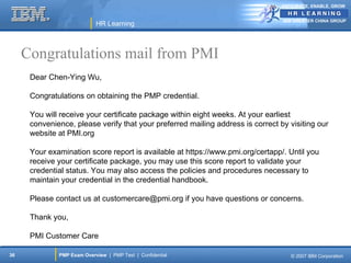 ANTICIPATE, ENABLE, GROW


                                                                                 IBM GREATER CHINA GROUP
                            HR Learning



     Congratulations mail from PMI
      Dear Chen-Ying Wu,

      Congratulations on obtaining the PMP credential.

      You will receive your certificate package within eight weeks. At your earliest
      convenience, please verify that your preferred mailing address is correct by visiting our
      website at PMI.org

      Your examination score report is available at https://www.pmi.org/certapp/. Until you
      receive your certificate package, you may use this score report to validate your
      credential status. You may also access the policies and procedures necessary to
      maintain your credential in the credential handbook.

      Please contact us at customercare@pmi.org if you have questions or concerns.

      Thank you,

      PMI Customer Care

36            PMP Exam Overview | PMP Test | Confidential                           © 2007 IBM Corporation
 