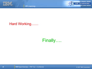 ANTICIPATE, ENABLE, GROW


                                                           IBM GREATER CHINA GROUP
                     HR Learning




     Hard Working……



                                               Finally….




38     PMP Exam Overview | PMP Test | Confidential            © 2007 IBM Corporation
 