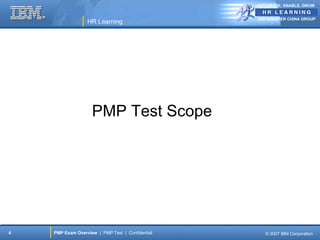 ANTICIPATE, ENABLE, GROW


                                                  IBM GREATER CHINA GROUP
                  HR Learning




                    PMP Test Scope




4   PMP Exam Overview | PMP Test | Confidential      © 2007 IBM Corporation
 