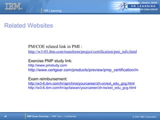ANTICIPATE, ENABLE, GROW


                                                                     IBM GREATER CHINA GROUP
                     HR Learning




Related Websites


        PM/COE related link in PMI :
        http://w3-03.ibm.com/transform/project/certification/pmi_info.html

        Exercise PMP study link:
        http://www.pmstudy.com
        http://www.certgear.com/products/preview/pmp_certification/index.html

        Exam reimbursement:
        http://w3-6.ibm.com/hr/ap/china/yourcareer/zh-cn/ext_edu_gcg.html
        http://w3-6.ibm.com/hr/ap/taiwan/yourcareer/zh-tw/ext_edu_gcg.html




40     PMP Exam Overview | PMP Test | Confidential                      © 2007 IBM Corporation
 