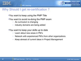 ANTICIPATE, ENABLE, GROW


                                                                 IBM GREATER CHINA GROUP
                        HR Learning

Why Should I get re-certification ?
     You want to keep using the PMP Title
     You want to avoid re-doing the PMP exam
         – As curriculum is changing
         – industry domains are being added

     You want to keep your skills up to date
         – Learn about new areas in PM’s
         – Network with experienced PM’s from other organizations
         – Keep abreast of current ideas in Project Management




42        PMP Exam Overview | PMP Test | Confidential               © 2007 IBM Corporation
 