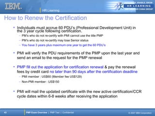 ANTICIPATE, ENABLE, GROW


                                                                         IBM GREATER CHINA GROUP
                           HR Learning

How to Renew the Certification
      Individuals must accrue 60 PDU’s (Professional Development Unit) in
       the 3 year cycle following certification.
        – PM’s who do not re-certify with PMI cannot use the title PMP
        – PM’s who do not re-certify may lose Senior status
        – You have 3 years plus maximum one year to get the 60 PDU’s

      PMI will verify the PDU requirements of the PMP upon the last year and
       send an email to the request for the PMP renewal

      PMP fill out the application for certification renewal & pay the renewal
       fees by credit card no later than 90 days after the certification deadline
        – PMI member : US$60 (Member fee US$129)
        – Non-PMI member : US$150


      PMI will mail the updated certificate with the new active certification/CCR
       cycle dates within 6-8 weeks after receiving the application



43           PMP Exam Overview | PMP Test | Confidential                    © 2007 IBM Corporation
 