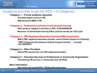 ANTICIPATE, ENABLE, GROW


                                                                                IBM GREATER CHINA GROUP
                            HR Learning

Qualifying activities to get the PDU – 5 Categories
     Category 1 – Formal academic education
          –    Complete degree course in PM
          –    IBM sponsored MBA in PM

     Category 2 – Professional activities & self-directed learning
          –    Refer guide to category 2 activities in PDC_CCRHANDBOOK
          –    Maximum 15 self-directed learning PDUs could be earned per CCR cycle

     Category 3 – PMI Registered Education Providers/PMI components
          –    IBM is PMP registered education provider- search Global Campus for following:
               “PMP Professional Development Activity Program Number” – example
               1107-0000PM75

     Category 4 – Other Providers
          –    Attend PM courses from non PMI registered providers

     Category 5 – Volunteer Services to Professional or Community Organization
          –    Volunteering PM services in community (max 20 PDUs)

     More information:
          –    http://www.pmi.org/info/PDC_PDUQualifyingActivities
44            PMP Exam Overview | PMP Test | Confidential                         © 2007 IBM Corporation
 