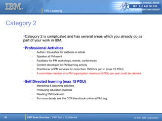 ANTICIPATE, ENABLE, GROW


                                                                                         IBM GREATER CHINA GROUP
                      HR Learning



 Category 2
      Category 2 is complicated and has several areas which you already do as
      part of your work in IBM.

      Professional Activities
           –    Author / Co-author for textbook or article
           –    Speaker at PM event
           –    Facilitator for PM workshops, events, conferences
           –    Content developer for PM learning activity
           –    Practitioner of PM services for more than 1500 hrs per yr (max 15 PDU)
           –    A committee member of a PM organization maximum 5 PDU per year could be claimed


      Self Directed learning (max 15 PDU)
           –    Mentoring & coaching activities
           –    Producing education material
           –    Reading PM books etc.
           –    For more details see the CCR Handbook online at PMI.org.




45      PMP Exam Overview | PMP Test | Confidential                                         © 2007 IBM Corporation
 