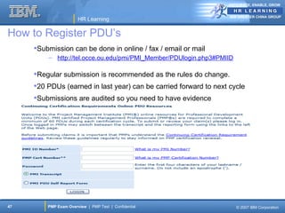 ANTICIPATE, ENABLE, GROW


                                                                   IBM GREATER CHINA GROUP
                       HR Learning

How to Register PDU’s
     Submission can be done in online / fax / email or mail
         – http://tel.occe.ou.edu/pmi/PMI_Member/PDUlogin.php3#PMIID

     Regular submission is recommended as the rules do change.
     20 PDUs (earned in last year) can be carried forward to next cycle
     Submissions are audited so you need to have evidence




47       PMP Exam Overview | PMP Test | Confidential                   © 2007 IBM Corporation
 