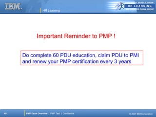 ANTICIPATE, ENABLE, GROW


                                                    IBM GREATER CHINA GROUP
                    HR Learning




               Important Reminder to PMP !


     Do complete 60 PDU education, claim PDU to PMI
     and renew your PMP certification every 3 years




49    PMP Exam Overview | PMP Test | Confidential      © 2007 IBM Corporation
 