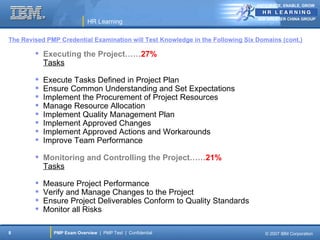 ANTICIPATE, ENABLE, GROW


                                                                                IBM GREATER CHINA GROUP
                            HR Learning

The Revised PMP Credential Examination will Test Knowledge in the Following Six Domains (cont.)

         Executing the Project……27%
          Tasks

           Execute Tasks Defined in Project Plan
           Ensure Common Understanding and Set Expectations
           Implement the Procurement of Project Resources
           Manage Resource Allocation
           Implement Quality Management Plan
           Implement Approved Changes
           Implement Approved Actions and Workarounds
           Improve Team Performance

         Monitoring and Controlling the Project……21%
          Tasks

           Measure Project Performance
           Verify and Manage Changes to the Project
           Ensure Project Deliverables Conform to Quality Standards
           Monitor all Risks

8             PMP Exam Overview | PMP Test | Confidential                          © 2007 IBM Corporation
 