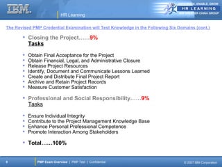 ANTICIPATE, ENABLE, GROW


                                                                                IBM GREATER CHINA GROUP
                            HR Learning

The Revised PMP Credential Examination will Test Knowledge in the Following Six Domains (cont.)

        Closing the Project……9%
         Tasks

          Obtain Final Acceptance for the Project
          Obtain Financial, Legal, and Administrative Closure
          Release Project Resources
          Identify, Document and Communicate Lessons Learned
          Create and Distribute Final Project Report
          Archive and Retain Project Records
          Measure Customer Satisfaction

        Professional and Social Responsibility……9%
         Tasks

          Ensure Individual Integrity
          Contribute to the Project Management Knowledge Base
          Enhance Personal Professional Competence
          Promote Interaction Among Stakeholders

        Total……100%


9             PMP Exam Overview | PMP Test | Confidential                          © 2007 IBM Corporation
 
