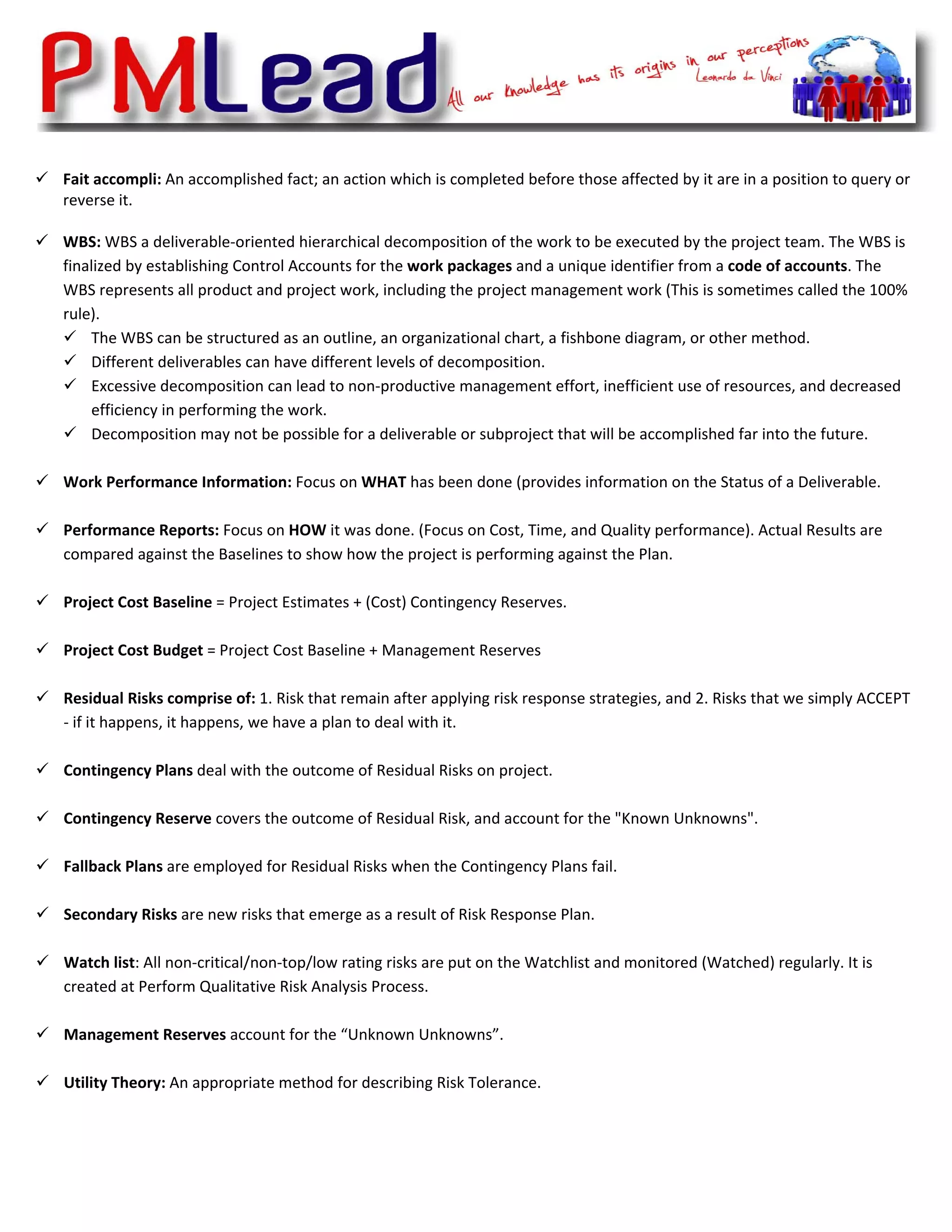  

    Fait accompli: An accomplished fact; an action which is completed before those affected by it are in a position to query or 
    reverse it. 
     
    WBS: WBS a deliverable‐oriented hierarchical decomposition of the work to be executed by the project team. The WBS is 
    finalized by establishing Control Accounts for the work packages and a unique identifier from a code of accounts. The 
    WBS represents all product and project work, including the project management work (This is sometimes called the 100% 
    rule).  
          The WBS can be structured as an outline, an organizational chart, a fishbone diagram, or other method.  
          Different deliverables can have different levels of decomposition.  
          Excessive decomposition can lead to non‐productive management effort, inefficient use of resources, and decreased 
          efficiency in performing the work.  
          Decomposition may not be possible for a deliverable or subproject that will be accomplished far into the future. 
           
    Work Performance Information: Focus on WHAT has been done (provides information on the Status of a Deliverable. 
     
    Performance Reports: Focus on HOW it was done. (Focus on Cost, Time, and Quality performance). Actual Results are 
    compared against the Baselines to show how the project is performing against the Plan. 
     
    Project Cost Baseline = Project Estimates + (Cost) Contingency Reserves. 
           
    Project Cost Budget = Project Cost Baseline + Management Reserves 
           
    Residual Risks comprise of: 1. Risk that remain after applying risk response strategies, and 2. Risks that we simply ACCEPT 
    ‐ if it happens, it happens, we have a plan to deal with it. 
 
    Contingency Plans deal with the outcome of Residual Risks on project.  
        
    Contingency Reserve covers the outcome of Residual Risk, and account for the "Known Unknowns". 
 
    Fallback Plans are employed for Residual Risks when the Contingency Plans fail.  
         
    Secondary Risks are new risks that emerge as a result of Risk Response Plan. 
 
    Watch list: All non‐critical/non‐top/low rating risks are put on the Watchlist and monitored (Watched) regularly. It is 
    created at Perform Qualitative Risk Analysis Process.  
 
    Management Reserves account for the “Unknown Unknowns”. 
     
    Utility Theory: An appropriate method for describing Risk Tolerance.  
          
          
 