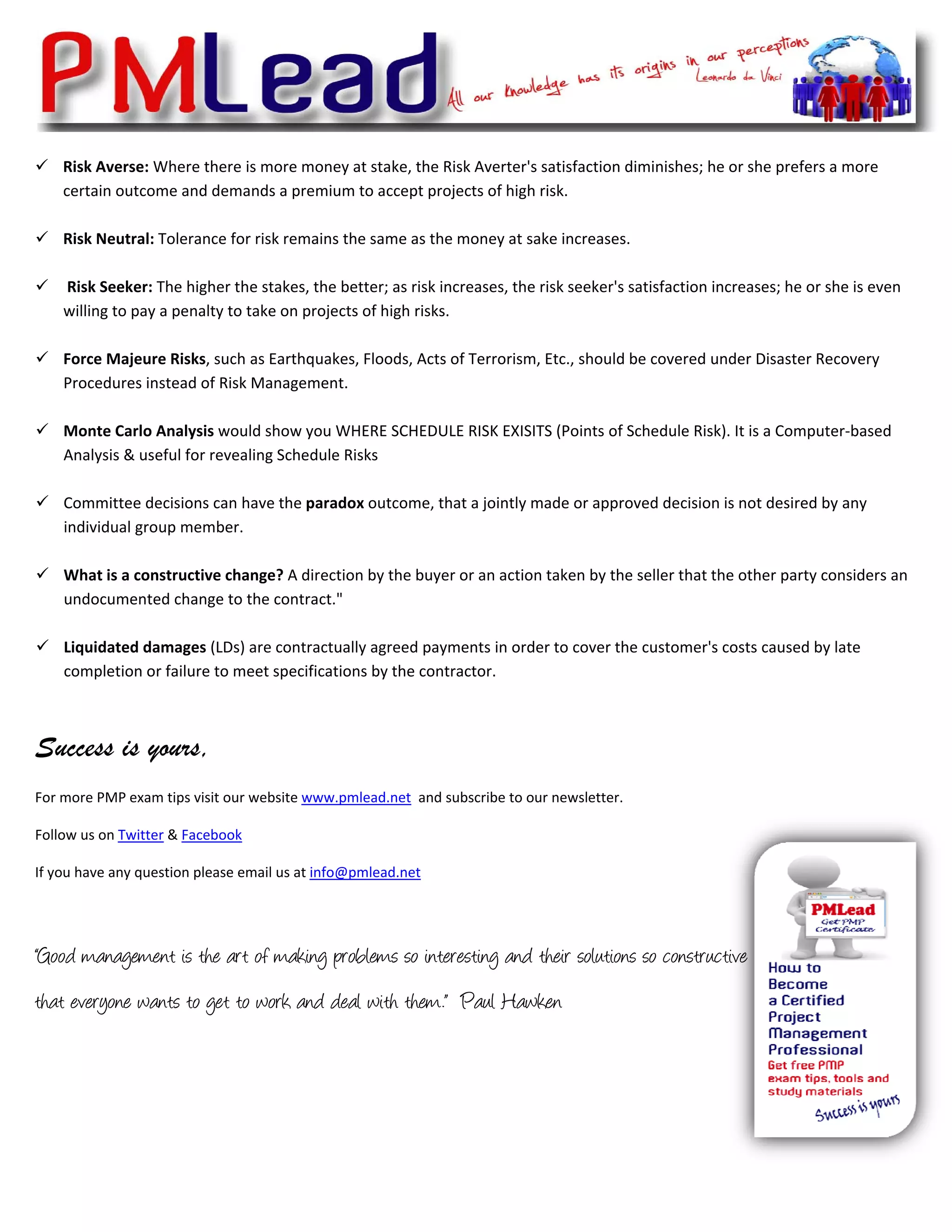  
    Risk Averse: Where there is more money at stake, the Risk Averter's satisfaction diminishes; he or she prefers a more 
    certain outcome and demands a premium to accept projects of high risk.   
          
    Risk Neutral: Tolerance for risk remains the same as the money at sake increases.  
          
     Risk Seeker: The higher the stakes, the better; as risk increases, the risk seeker's satisfaction increases; he or she is even 
    willing to pay a penalty to take on projects of high risks. 
          
    Force Majeure Risks, such as Earthquakes, Floods, Acts of Terrorism, Etc., should be covered under Disaster Recovery 
    Procedures instead of Risk Management. 
          
    Monte Carlo Analysis would show you WHERE SCHEDULE RISK EXISITS (Points of Schedule Risk). It is a Computer‐based 
    Analysis & useful for revealing Schedule Risks 
          
    Committee decisions can have the paradox outcome, that a jointly made or approved decision is not desired by any 
    individual group member. 
     
    What is a constructive change? A direction by the buyer or an action taken by the seller that the other party considers an 
    undocumented change to the contract." 
          
    Liquidated damages (LDs) are contractually agreed payments in order to cover the customer's costs caused by late 
    completion or failure to meet specifications by the contractor.  



Success is yours,
For more PMP exam tips visit our website www.pmlead.net  and subscribe to our newsletter.  

Follow us on Twitter & Facebook 

If you have any question please email us at info@pmlead.net  




“Good management is the art of making problems so interesting and their solutions so constructive
that everyone wants to get to work and deal with them.” Paul Hawken
 