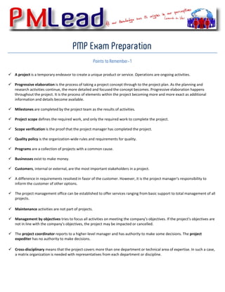  


                                       PMP Exam Preparation
                                                    Points to Remember-1
 
    A project is a temporary endeavor to create a unique product or service. Operations are ongoing activities. 

    Progressive elaboration is the process of taking a project concept through to the project plan. As the planning and 
    research activities continue, the more detailed and focused the concept becomes. Progressive elaboration happens 
    throughout the project. It is the process of elements within the project becoming more and more exact as additional 
    information and details become available. 
     
    Milestones are completed by the project team as the results of activities. 

    Project scope defines the required work, and only the required work to complete the project. 

    Scope verification is the proof that the project manager has completed the project. 

    Quality policy is the organization‐wide rules and requirements for quality. 

    Programs are a collection of projects with a common cause. 

    Businesses exist to make money. 

    Customers, internal or external, are the most important stakeholders in a project. 

    A difference in requirements resolved in favor of the customer. However, it is the project manager's responsibility to 
    inform the customer of other options. 
     
    The project management office can be established to offer services ranging from basic support to total management of all 
    projects. 
         
    Maintenance activities are not part of projects.  

    Management by objectives tries to focus all activities on meeting the company's objectives. If the project's objectives are 
    not in line with the company's objectives, the project may be impacted or cancelled. 
     
    The project coordinator reports to a higher‐level manager and has authority to make some decisions. The project 
    expediter has no authority to make decisions. 
         
    Cross‐disciplinary means that the project covers more than one department or technical area of expertise. In such a case, 
    a matrix organization is needed with representatives from each department or discipline.  
     
     
     
 