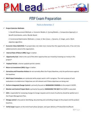  


                                         PMP Exam Preparation
                                                     Points to Remember-2
    Project Selection Methods:  

        1‐ Benefit Measurement Methods: a. Economic Models, b. Scoring Models, c. Comparative Approach, d. 
        Benefit Contribution, and e. Murder Board 

        2‐ Constrained Optimization Methods: a. Linear, b. Non‐Linear, c. Dynamic, d. Integer, and e. Multi‐
        objective algorithms 

    Economic Value Add (EVA): If a project does not make more money than the opportunity costs, it has not truly 
    added economic value to the organization. 

     Internal Rate of Return (IRR): Bigger is better. 

     Opportunity Cost: 'what is the cost of the other opportunities we missed by investing our money in this 
    project?’ 

     Payback Period: a shorter payback period is better.  

    Return on Investment (ROI): Bigger is better. 

    Corrective and Preventive Actions do not normally affect the Project Baselines, only the performance against 
    the baselines. 

    Mid‐Project Evaluations are conducted while project work is still in progress. The main purpose of such 
    evaluations is to determine if objectives are still relevant and if these objectives are being met. 

    Perform Integrated Change Control is primarily focused on MANAGING CHANGEs to the project's SCOPE. 

    Monitor and Control Project Work is primarily focused on MANAGING THE WAY that SCOPE is executed. 

    CCB is responsible for reviewing changes & change requests and its level of authority should be spelled out in 
    the Project Management Plan. 

    Change control is focused on identifying, documenting and controlling changes to the project and the product 
    baselines. 

    Verify Scope happens at the end of each phase /project, and upon delivery of Product/Service/Result. 
                                                                                                           1 | P a g e  
 
 