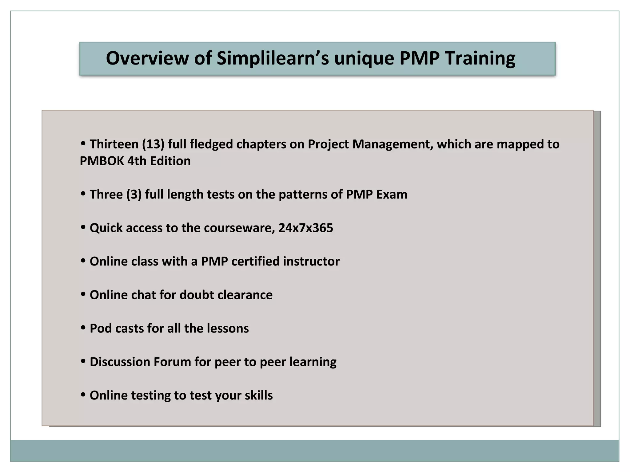 Thirteen (13) full fledged chapters on Project Management, which are mapped to PMBOK 4th Edition Three (3) full length tests on the patterns of PMP Exam Quick access to the courseware, 24x7x365 Online class with a PMP certified instructor Online chat for doubt clearance Pod casts for all the lessons Discussion Forum for peer to peer learning Online testing to test your skills Overview of Simplilearn’s unique PMP Training 