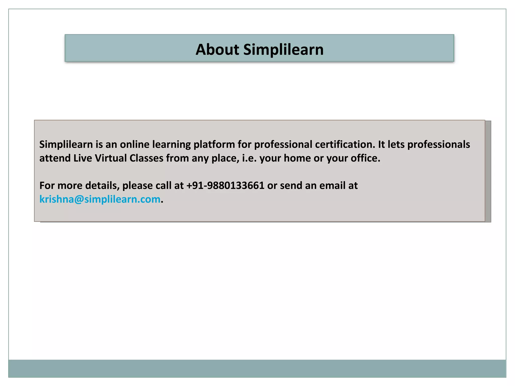 Simplilearn is an online learning platform for professional certification. It lets professionals attend Live Virtual Classes from any place, i.e. your home or your office. For more details, please call at +91-9880133661 or send an email at  [email_address] . About Simplilearn 