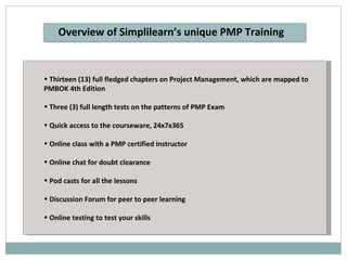 Thirteen (13) full fledged chapters on Project Management, which are mapped to PMBOK 4th Edition Three (3) full length tests on the patterns of PMP Exam Quick access to the courseware, 24x7x365 Online class with a PMP certified instructor Online chat for doubt clearance Pod casts for all the lessons Discussion Forum for peer to peer learning Online testing to test your skills Overview of Simplilearn’s unique PMP Training 