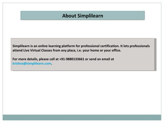 Simplilearn is an online learning platform for professional certification. It lets professionals attend Live Virtual Classes from any place, i.e. your home or your office. For more details, please call at +91-9880133661 or send an email at  [email_address] . About Simplilearn 