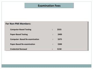 For Non-PMI Members: Computer-Based Testing   :  $555 Paper-Based Testing  :  $400 Computer- Based Re-examination  :  $375 Paper-Based Re-examination  :  $300 Credential Renewal     :  $150 Examination Fees 