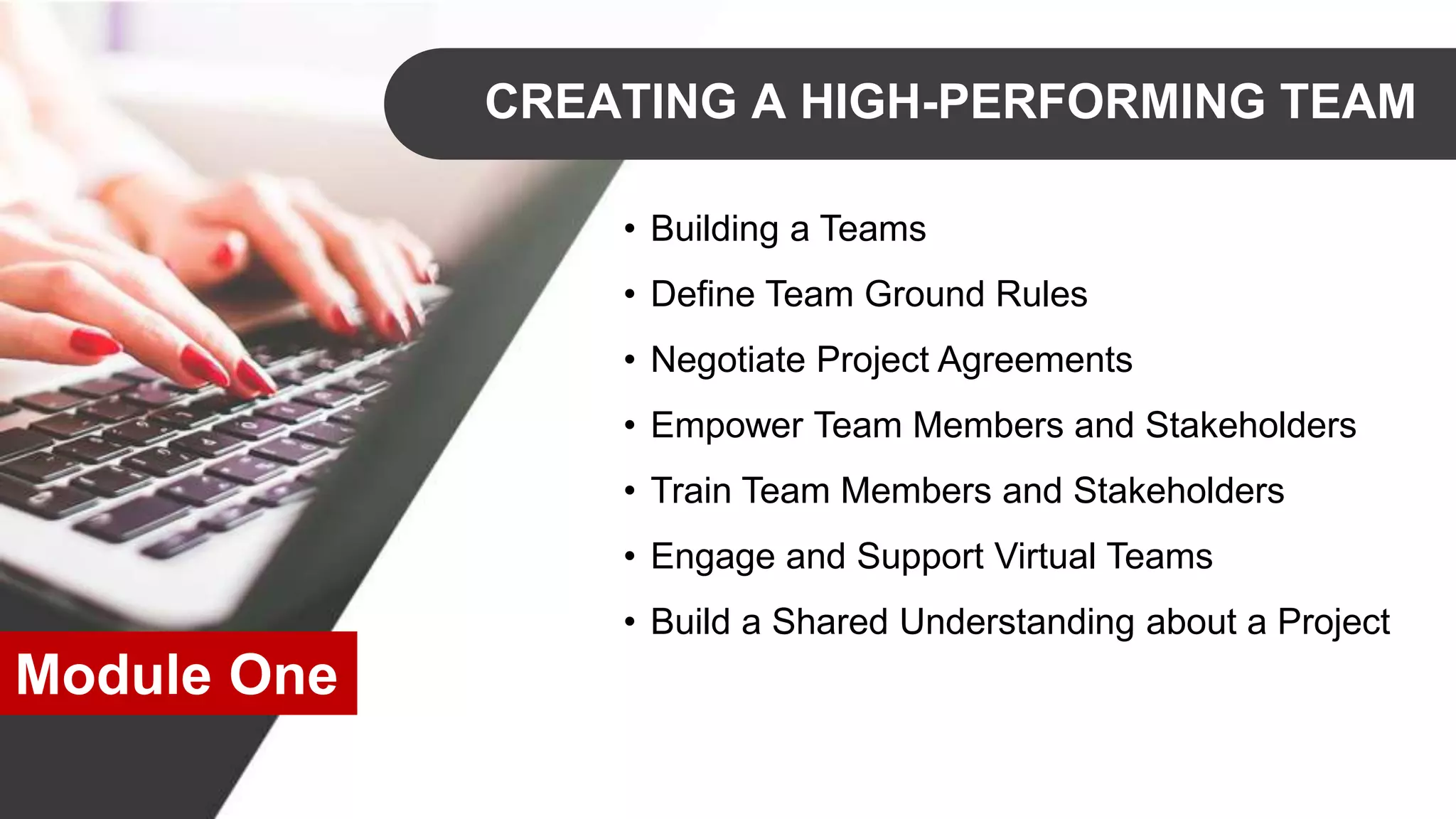 CREATING A HIGH-PERFORMING TEAM
• Building a Teams
• Define Team Ground Rules
• Negotiate Project Agreements
• Empower Team Members and Stakeholders
• Train Team Members and Stakeholders
• Engage and Support Virtual Teams
• Build a Shared Understanding about a Project
Module One
 