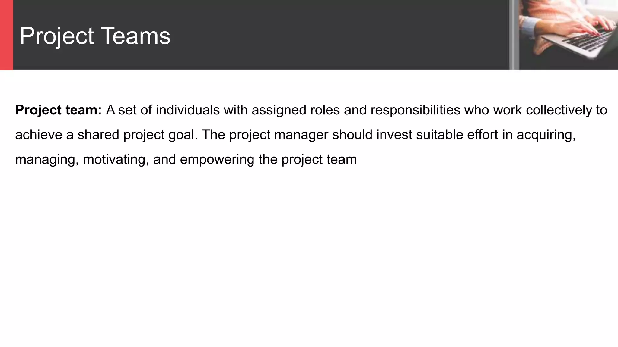 Project Teams
Project team: A set of individuals with assigned roles and responsibilities who work collectively to
achieve a shared project goal. The project manager should invest suitable effort in acquiring,
managing, motivating, and empowering the project team
 