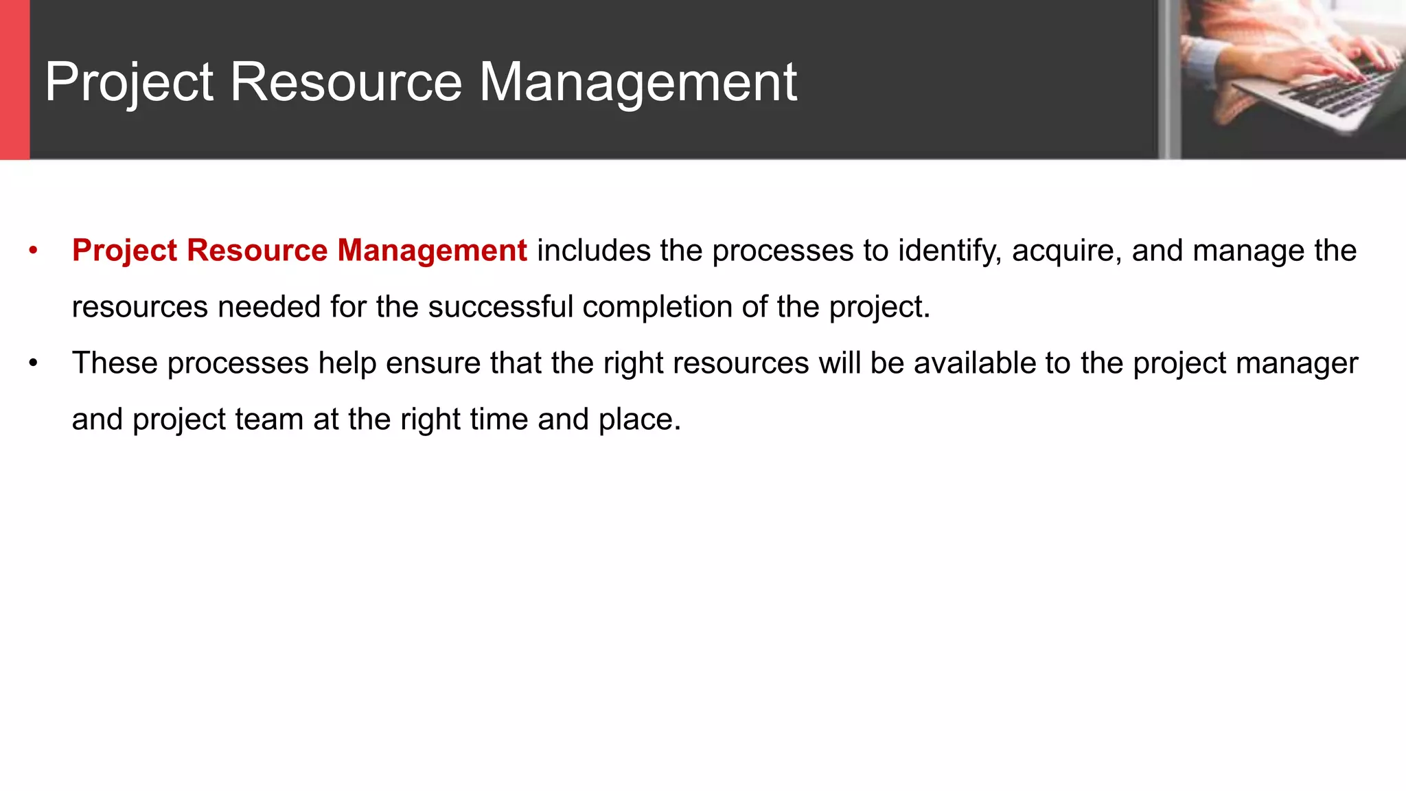 Project Resource Management
• Project Resource Management includes the processes to identify, acquire, and manage the
resources needed for the successful completion of the project.
• These processes help ensure that the right resources will be available to the project manager
and project team at the right time and place.
 